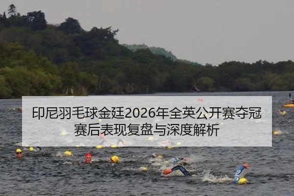 印尼羽毛球金廷2026年全英公开赛夺冠赛后表现复盘与深度解析